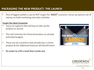 1. Background




PACKAGING THE NEW PRODUCT: THE LAUNCH
 •   One of biggest pitfalls is we do NOT target the ‘RIGHT’ customer, hence we spend a lot of
     money on futile marketing and sales activities

 Target the Ideal Customer
 • Focus on segment that will buy or take up the
    product or service

 •   This will minimize the financial burdens on already
     extended budgets

 •   These can be customers that already buy a similar
     product & the additional features will benefit them

 •   Its easier to a fill a need than create one




                                                                                   126
 