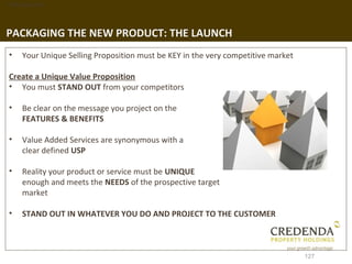 1. Background




PACKAGING THE NEW PRODUCT: THE LAUNCH
 •   Your Unique Selling Proposition must be KEY in the very competitive market

 Create a Unique Value Proposition
 • You must STAND OUT from your competitors

 •   Be clear on the message you project on the
     FEATURES & BENEFITS

 •   Value Added Services are synonymous with a
     clear defined USP

 •   Reality your product or service must be UNIQUE
     enough and meets the NEEDS of the prospective target
     market

 •   STAND OUT IN WHATEVER YOU DO AND PROJECT TO THE CUSTOMER



                                                                                  127
 