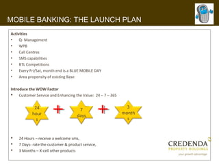 MOBILE BANKING: THE LAUNCH PLAN
Activities
•    Q- Management
•    WPB
•    Call Centres
•    SMS capabilities
•    BTL Competitions
•    Every Fri/Sat, month end is a BLUE MOBILE DAY
•    Area propensity of existing Base

Introduce the WOW Factor
 Customer Service and Enhancing the Value: 24 – 7 – 365


            24                                               3
                                      7
           hour                                            month
                                     days
             s                                               s


   24 Hours – receive a welcome sms,
   7 Days- rate the customer & product service,
   3 Months – X-cell other products
 