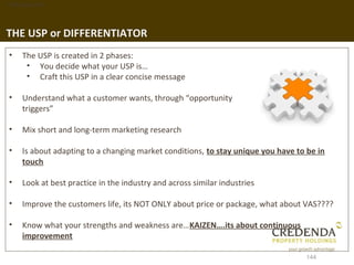 1. Background




THE USP or DIFFERENTIATOR
 •   The USP is created in 2 phases:
      • You decide what your USP is…
      • Craft this USP in a clear concise message

 •   Understand what a customer wants, through “opportunity
     triggers”

 •   Mix short and long-term marketing research

 •   Is about adapting to a changing market conditions, to stay unique you have to be in
     touch

 •   Look at best practice in the industry and across similar industries

 •   Improve the customers life, its NOT ONLY about price or package, what about VAS????

 •   Know what your strengths and weakness are…KAIZEN….its about continuous
     improvement

                                                                                  144
 