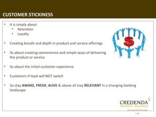 1. Background




CUSTOMER STICKINESS
 •   It is simply about
       • Retention
       • Loyalty

 •   Creating breath and depth in product and service offerings

 •   Its about creating convenience and simple ways of delivering
     the product or service

 •   Its about the initial customer experience

 •   Customers if loyal will NOT switch

 •   So stay AWAKE, FRESH, ALIVE & above all stay RELEVANT in a changing banking
     landscape




                                                                               145
 