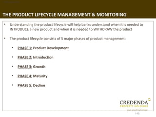 1. Background




THE PRODUCT LIFECYCLE MANAGEMENT & MONITORING
 •   Understanding the product lifecycle will help banks understand when it is needed to
     INTRODUCE a new product and when it is needed to WITHDRAW the product

 •   The product lifecycle consists of 5 major phases of product management:

       •   PHASE 1: Product Development

       •   PHASE 2: Introduction

       •   PHASE 3: Growth

       •   PHASE 4: Maturity

       •   PHASE 5: Decline




                                                                                  149
 