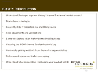 1. Background




PHASE 2: INTRODUCTION
 •   Understand the target segment through internal & external market research

 •   Devise launch strategies

 •   Create the RIGHT marketing mix and PR messages

 •   Price adjustments and verifications

 •   Banks will spend a lot of money on the initial launches

 •   Choosing the RIGHT channel for distribution is key

 •   Continually getting feedback from the market segment is key

 •   Make some improvement where necessary

 •   Understand what competitors reactions to your product will Be - CRITICAL


                                                                                 151
 
