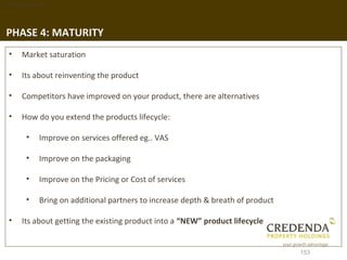 1. Background




PHASE 4: MATURITY
 •   Market saturation

 •   Its about reinventing the product

 •   Competitors have improved on your product, there are alternatives

 •   How do you extend the products lifecycle:

       •   Improve on services offered eg.. VAS

       •   Improve on the packaging

       •   Improve on the Pricing or Cost of services

       •   Bring on additional partners to increase depth & breath of product

 •   Its about getting the existing product into a “NEW” product lifecycle


                                                                                153
 
