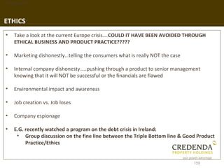1. Background




ETHICS
 •   Take a look at the current Europe crisis….COULD IT HAVE BEEN AVOIDED THROUGH
     ETHICAL BUSINESS AND PRODUCT PRACTICE?????

 •   Marketing dishonestly…telling the consumers what is really NOT the case

 •   Internal company dishonesty…..pushing through a product to senior management
     knowing that it will NOT be successful or the financials are flawed

 •   Environmental impact and awareness

 •   Job creation vs. Job loses

 •   Company espionage

 •   E.G. recently watched a program on the debt crisis in Ireland:
      • Group discussion on the fine line between the Triple Bottom line & Good Product
          Practice/Ethics


                                                                               159
 
