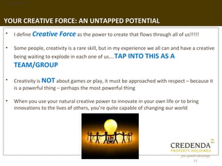 1. Background




YOUR CREATIVE FORCE: AN UNTAPPED POTENTIAL
 •   I define Creative   Force as the power to create that flows through all of us!!!!!
 •   Some people, creativity is a rare skill, but in my experience we all can and have a creative
     being waiting to explode in each one of us….TAP INTO THIS          AS A
     TEAM/GROUP
 •   Creativity is NOT about games or play, it must be approached with respect – because it
     is a powerful thing – perhaps the most powerful thing

 •   When you use your natural creative power to innovate in your own life or to bring
     innovations to the lives of others, you’re quite capable of changing our world




                                                                                       17
 