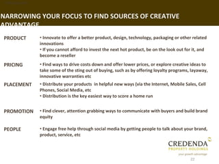 1. Background


NARROWING YOUR FOCUS TO FIND SOURCES OF CREATIVE
ADVANTAGE
PRODUCT         • Innovate to offer a better product, design, technology, packaging or other related
                innovations
                • If you cannot afford to invest the next hot product, be on the look out for it, and
                become a reseller
PRICING         • Find ways to drive costs down and offer lower prices, or explore creative ideas to
                take some of the sting out of buying, such as by offering loyalty programs, layaway,
                innovative warranties etc
PLACEMENT       • Distribute your products in helpful new ways (via the Internet, Mobile Sales, Cell
                Phones, Social Media, etc
                • Distribution is the key easiest way to score a home run


PROMOTION       • Find clever, attention grabbing ways to communicate with buyers and build brand
                equity

PEOPLE          • Engage free help through social media by getting people to talk about your brand,
                product, service, etc



                                                                                            22
 