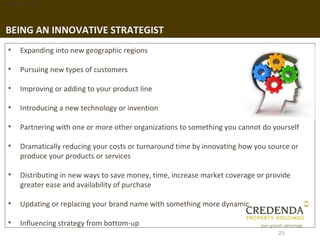 1. Background




BEING AN INNOVATIVE STRATEGIST
 •   Expanding into new geographic regions

 •   Pursuing new types of customers

 •   Improving or adding to your product line

 •   Introducing a new technology or invention

 •   Partnering with one or more other organizations to something you cannot do yourself

 •   Dramatically reducing your costs or turnaround time by innovating how you source or
     produce your products or services

 •   Distributing in new ways to save money, time, increase market coverage or provide
     greater ease and availability of purchase

 •   Updating or replacing your brand name with something more dynamic

 •   Influencing strategy from bottom-up
                                                                                  23
 