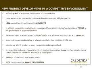 1. Background




NEW PRODUCT DEVELOPMENT IN A COMPETITIVE ENVORONMENT
 •   Managing NPD in a dynamic environment is a complex task

 •   Using a competitor to make more informed decisions around NPD/Innovation

 •   NEW product launch and later more ADVANCED

 •   In a highly competitive market banks can adopt different technologies/products & use TIMING to
     mitigate the risk of price competition

 •   Banks can invest in advanced technologies/products to influence a rivals choice – 1st to market

 •   Must explore product flexibility, if NEW product fails, then resort to OLDER one

 •   Introducing a NEW product in a any competitive industry is difficult

 •   In competitive industries (financial services), product introduction timing is a function of external
     factors like market conditions and industry clock-speed

 •   Timing is KEY or banks lose market share

 •   SHOP the competition, COMPETITOR MATRIX

                                                                                                  29
 