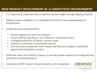 1. Background




NEW PRODUCT DEVELOPMENT IN A COMPETITIVE ENVORONMENT
 •   It is important to understand the competitive market insights through ongoing research

 •   Without market intelligence, it is challenging for banks to react appropriately and
     competitively

 •   Leadership must understand that:

       •   Market segments in which they operate
       •   Every customer type (buyer, user, influencer, or decision maker)
       •   Changing preferences of various customer types
       •   Industry environment in which banks operate
       •   Each and every competitor in the industry and how each product is positioned
           against each competitors product

 •   Undertake some sort of PESTEL analysis, as this will provide impetus for strategic decision
     and spend on growth/products

 •   Undertake a SWOT analysis of your products vs. the competitors

                                                                                      30
 