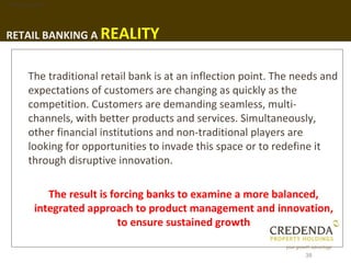 1. Background




RETAIL BANKING A REALITY


        The traditional retail bank is at an inflection point. The needs and
        expectations of customers are changing as quickly as the
        competition. Customers are demanding seamless, multi-
        channels, with better products and services. Simultaneously,
        other financial institutions and non-traditional players are
        looking for opportunities to invade this space or to redefine it
        through disruptive innovation.

             The result is forcing banks to examine a more balanced,
          integrated approach to product management and innovation,
                             to ensure sustained growth

                                                                    38
 