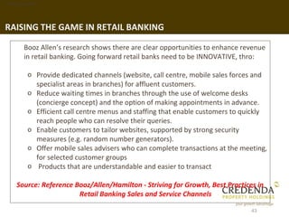 1. Background




RAISING THE GAME IN RETAIL BANKING

        Booz Allen’s research shows there are clear opportunities to enhance revenue
        in retail banking. Going forward retail banks need to be INNOVATIVE, thro:

         o Provide dedicated channels (website, call centre, mobile sales forces and
           specialist areas in branches) for affluent customers.
         o Reduce waiting times in branches through the use of welcome desks
           (concierge concept) and the option of making appointments in advance.
         o Efficient call centre menus and staffing that enable customers to quickly
           reach people who can resolve their queries.
         o Enable customers to tailor websites, supported by strong security
           measures (e.g. random number generators).
         o Offer mobile sales advisers who can complete transactions at the meeting,
           for selected customer groups
         o Products that are understandable and easier to transact

     Source: Reference Booz/Allen/Hamilton - Striving for Growth, Best Practices in
                        Retail Banking Sales and Service Channels

                                                                               43
 