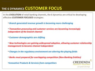 1. Background




THE 6 DYNAMICS CUSTOMER                          FOCUS
  In the EVOLUTION of retail banking channels, the 6 dynamics are critical to developing
  effective CUSTOMER FOCUSED strategies:

        • Branch generated revenue growth is becoming more challenging

        • Transaction processing and customer services are becoming increasingly
        independent of the branch channel

        • Customer demographics are shifting

        • New technologies are gaining widespread adoption, allowing customer relationship
        management to become channel independent

        • Changes in the regulatory environment are altering the playing fields

        • Banks must prepared for overlapping competition (Non-Banking Entities)

        •Innovative Products & Services from competitors
 