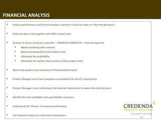 1. Background




FINANCIAL ANALYSIS
      Product performance and financial analysis, thereof is critical to make an informed decision/s


      Historical data is key together with REAL market facts


      Analysis of future scenarios is also KEY – FINANCIAL FORECASTS – short & long-term
               About estimating sales volumes
               About estimating direct and indirect costs
               Ultimately the profitability
               Ultimately the market share position of the product line/s


      Must have product level overview of financial performance


      Product Mangers must have complete accountability for the P/L of product/s


      Product Managers must understand the financial implications to make informed decisions


      Identify the most profitable and unprofitable customers


      Understand the ‘Drivers’ of revenue performance


      Use financial analysis to understand competitors
                                                                                                        47
 