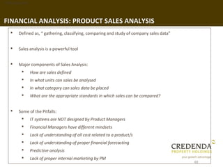1. Background




FINANCIAL ANALYSIS: PRODUCT SALES ANALYSIS
       Defined as, “ gathering, classifying, comparing and study of company sales data”


       Sales analysis is a powerful tool


       Major components of Sales Analysis:
               How are sales defined
               In what units can sales be analysed
               In what category can sales data be placed
               What are the appropriate standards in which sales can be compared?


       Some of the Pitfalls:
               IT systems are NOT designed by Product Managers
               Financial Managers have different mindsets
               Lack of understanding of all cost related to a product/s
               Lack of understanding of proper financial forecasting
               Predictive analysis
               Lack of proper internal marketing by PM
                                                                                           48
 