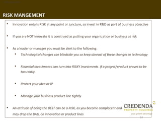 1. Background




RISK MANGEMENT
      Innovation entails RISK at any point or juncture, so invest in R&D as part of business objective


      If you are NOT innovate it is construed as putting your organization or business at risk


      As a leader or manager you must be alert to the following:
               Technological changes can blindside you so keep abreast of these changes in technology


               Financial investments can turn into RISKY investments if a project/product proves to be
                too costly


               Protect your idea or IP


               Manage your business product line tightly


      An attitude of being the BEST can be a RISK, as you become complacent and
       may drop the BALL on innovation or product lines
                                                                                                  51
 