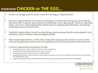 OVERVIEW CHICKEN                          or THE EGG…
    Chicken or the Egg scenario, which comes first Strategy or Segmentation?

    Customer segmentation is the practice of dividing a customer base into groups of individuals
     that are similar in specific ways relevant to marketing, such as age, gender, interests, spending
     habits, and so on. Using segmentation allows banks to target groups effectively, and allocate
     marketing resources to best effect

    Traditional segmentation focuses on identifying customer groups based on demographics and
     attributes such as attitude and psychological profiles

    Value-based segmentation, on the other hand, looks at groups of customers in terms of the
     revenue they generate and the costs of establishing and maintaining relationships with them

    Customer segmentation procedures include:
         deciding what data will be collected and how it will be gathered;
         collecting data and integrating data from various sources;
         developing methods of data analysis for segmentation;
         establishing effective communication among relevant business units (such as marketing and customer service) about
          the segmentation; and
         implementing applications to effectively deal with the data and respond to the information it provides




                                                                                                          54
 