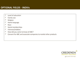 OPTIONAL FIELDS - INDIVs

      Level of education
      Family size
      Religion
      Home language
      Race
      Social memberships
      Interests/hobbies
      How did you come to know of ABC?
      Consent for ABC and associate companies to market other products




                                                                          67
 