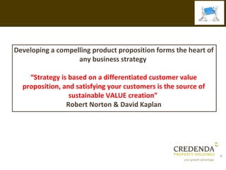Developing a compelling product proposition forms the heart of
                   any business strategy

    “Strategy is based on a differentiated customer value
  proposition, and satisfying your customers is the source of
                 sustainable VALUE creation”
                Robert Norton & David Kaplan




                                                                 9
 