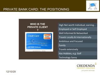 PRIVATE BANK CARD: THE POSITIONING



              WHO IS THE     High Net worth Individual, earning...
            PRIVATE CLIENT
                  ?          Employed or Self Employed
                             Well Informed & Networked
                             Travels Locally & Internationally
                             Ambitious and Focused
                             Family
                             Travels extensively
                             Has Hobbies, e.g. Golf
                             Technology Savvy




 12/10/29
 