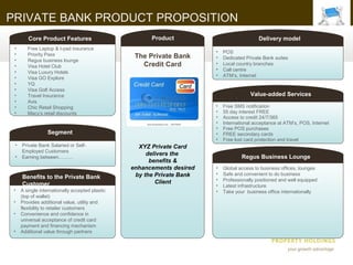 PRIVATE BANK PRODUCT PROPOSITION
        Core Product Features                          Product                              Delivery model
 •      Free Laptop & I-pad insurance
                                                                        •   POS
 •      Priority Pass                             The Private Bank      •   Dedicated Private Bank suites
 •      Regus business lounge
 •      Visa Hotel Club                             Credit Card         •   Local country branches
                                                                        •   Call centre
 •      Visa Luxury Hotels
                                                                        •   ATM’s, Internet
 •      Visa GO Explore
 •      YQ
 •      Visa Golf Access
 •      Travel Insurance                                                                Value-added Services
 •      Avis
 •      Chic Retail Shopping                                            •   Free SMS notification
 •      Macy’s retail discounts                                         •   55 day interest FREE
                                                                        •   Access to credit 24/7/365
                                                                        •   International acceptance at ATM’s, POS, Internet
                                                                        •   Free POS purchases
                  Segment                                               •   FREE secondary cards
                                                                        •   Free lost card protection and travel
 •   Private Bank Salaried or Self-                XYZ Private Card
     Employed Customers
                                                      delivers the
 •   Earning between………                                                             Regus Business Lounge
                                                       benefits &
                                                 enhancements desired   •   Global access to business offices, lounges
                                                  by the Private Bank   •   Safe and convenient to do business
     Benefits to the Private Bank                                       •   Professionally positioned and well equipped
     Customer                                            Client
                                                                        •   Latest infrastructure
 •   A single internationally accepted plastic                          •   Take your business office internationally
     (top of wallet)
 •   Provides additional value, utility and
     flexibility to retailer customers
 •   Convenience and confidence in
     universal acceptance of credit card
     payment and financing mechanism
 •   Additional value through partners
 