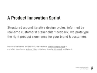 A Product Innovation Sprint
!

Structured around iterative design cycles, informed by
real-time customer & stakeholder feedback, we prototype
the right product experience for your brand & customers.
!
Instead of delivering an idea deck, we create an interactive prototype of
a product experience, a demo video explaining it and a pitch deck justifying it.

Product Innovation Sprint
Little Miss Robot

 