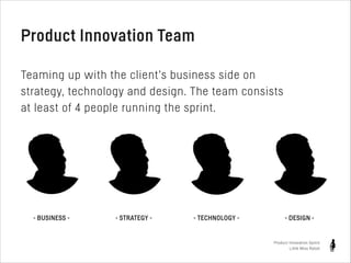 Product Innovation Team
!

Teaming up with the client’s business side on
strategy, technology and design. The team consists
at least of 4 people running the sprint.

- BUSINESS -

- STRATEGY -

- TECHNOLOGY -

- DESIGN -

Product Innovation Sprint
Little Miss Robot

 