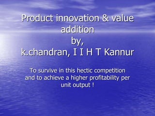 Product innovation & value
addition
by,
k.chandran, I I H T Kannur
To survive in this hectic competition
and to achieve a higher profitability per
unit output !
 