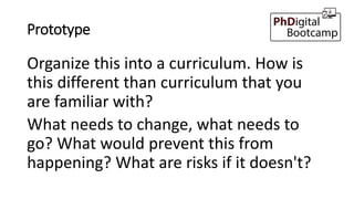 Prototype
Organize this into a curriculum. How is
this different than curriculum that you
are familiar with?
What needs to change, what needs to
go? What would prevent this from
happening? What are risks if it doesn't?
 