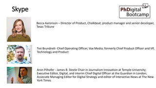 Skype
Aron Pilhofer - James B. Steele Chair in Journalism Innovation at Temple University;
Executive Editor, Digital, and interim Chief Digital Officer at the Guardian in London;
Associate Managing Editor for Digital Strategy and editor of Interactive News at The New
York Times
Trei Brundrett- Chief Operating Officer, Vox Media; formerly Chief Product Officer and VP,
Technology and Product
Becca Aaronson – Director of Product, Chalkbeat; product manager and senior deceloper,
Texas Tribune
 