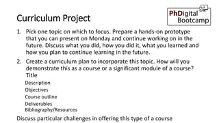Curriculum Project
1. Pick one topic on which to focus. Prepare a hands-on prototype
that you can present on Monday and continue working on in the
future. Discuss what you did, how you did it, what you learned and
how you plan to continue learning in the future.
2. Create a curriculum plan to incorporate this topic. How will you
demonstrate this as a course or a significant module of a course?
Title
Description
Objectives
Course outline
Deliverables
Bibliography/Resources
Discuss particular challenges in offering this type of a course
 