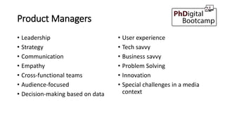 Product Managers
• Leadership
• Strategy
• Communication
• Empathy
• Cross-functional teams
• Audience-focused
• Decision-making based on data
• User experience
• Tech savvy
• Business savvy
• Problem Solving
• Innovation
• Special challenges in a media
context
 