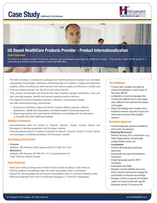 Case Study                         Healthcare & Life Sciences




US Based HealthCare Products Provider - Product Internationalization
Client Overview
The client is a leading provider of products, services and technologies supporting the Healthcare industry. They employ nearly 40,000 people in 5
continents and produce annual revenues of more than $88 billion.




   The client develops, manufactures, packages and markets products for patient care; develops
   drug-delivery technologies; distributes pharmaceuticals and medical, surgical and laboratory          The Challenge
   supplies; offers consulting and other services that improve quality and efficiency in health care        Product was complex and gaining
   They are ranked amongst the Top 25 on the Fortune 500 list                                               product knowledge in a short span of
   They provide technologies and services that help hospitals manage medications, store and                 time was difficult
   track specialty supplies, identify and prevent hospital acquired infections                              Localization of some languages like
   The segment for which Hexaware catered to, develops, manufactures, leases                                Turkish was difficult since code pages
   and sells medical technology products like                                                               were different from standard European
                                                                                                            code pages
      Intravenous medication safety and infusion therapy delivery systems, software                         Report formatting was complex since
      applications, needle-free disposables and related patient monitoring equipment                        localized versions required to have the
      Dispensing systems that automate the distribution and management of medications                       same look and feel of the English
      in hospitals and other healthcare facilities                                                          versions
 Solution Framework                                                                                      Hexaware Approach
   Internationalized Med 6.0 product to Spanish, German, Turkish, Finnish, Danish and                      Provide language specific translations
   Norwegian to facilitate penetration into European markets                                               and create the glossary
   Internationalized reports of Supply 8.0 product to Spanish, German, Turkish, Finnish, Danish            Resizing Resources
   and Norwegian to facilitate penetration into European markets                                           Perform resizing of UI components, e.g.,
                                                                                                           Static Dialog Boxes, Dynamically
 Technology Environment
                                                                                                           created Dialog boxes, etc.
   Console                                                                                                 Localization
   Software: MS Windows 2000, Sybase ASA 9.0.2, MS VC++ 6.0                                                Confine all localizable graphical
   Medstation                                                                                              resources
   Software: MS Windows XP, MS VC++ 6.0, Crystal Reports 8.5                                               Incorporate any special localization
   Tools: Perforce, Merant Tracker                                                                         instruction
                                                                                                           Create language-specific DB if
Value Delivered                                                                                            necessary
                                                                                                           Automation and R&D
   Static hard coding of strings was moved to resource files resulting in code clean-up
                                                                                                           Develop a tool to identify resources
   With the addition of localization data, the same executable could run worldwide
                                                                                                           which require resizing and change the
   Support for new languages did not require recompilation hence it could be localized quickly
                                                                                                           coordinates of resource accordingly
   Reduced localization time from 3 months per language to 1 month for 3 languages
                                                                                                           Develop a tool to compare the English
                                                                                                           version of resource file with specific
                                                                                                           language version of resource file




© Hexaware Technologies. All rights reserved.                                                                              www.hexaware.com
 