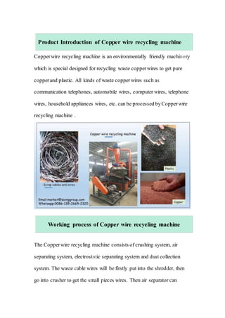 Product Introduction of Copper wire recycling machine
Copperwire recycling machine is an environmentally friendly machinery
which is special designed for recycling waste copperwires to get pure
copperand plastic. All kinds of waste copperwires such as
communication telephones, automobile wires, computer wires, telephone
wires, household appliances wires, etc. can be processed byCopperwire
recycling machine .
Working process of Copper wire recycling machine
The Copperwire recycling machine consists of crushing system, air
separating system, electrostatic separating system and dust collection
system. The waste cable wires will be firstly put into the shredder, then
go into crusher to get the small pieces wires. Then air separator can
 