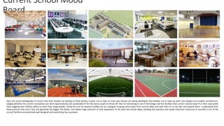 Current School Mood
Board
Here are some photographs of recent new built schools, by looking at these photos is gives me an idea on how new schools are being developed and enables me to keep up with new designs and modern architecture.
judging whether the current innovations are both ergonomically and sustainable fit for the future pupils to thrive off. Also its interesting to see if technology and the facilities that current schools have fit in their new builds
have triggered the children ability to reach their target grades. Doing this sort of research enables me as a designer to grasp some ideas from current ideas and take them on as my own and expand them. I understand from
these pictures that size is key and generally the bigger the better, size allows huge amounts of vital equipment to be used and stored away, allowing the teachers and pupils maximum resources to succeed. A lot of the
current facilities are extremely well designed and everything has a purpose.
 
