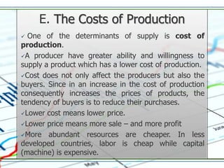 E. The Costs of Production
 One of the determinants of supply is cost of
production.
A producer have greater ability and willingness to
supply a product which has a lower cost of production.
Cost does not only affect the producers but also the
buyers. Since in an increase in the cost of production
consequently increases the prices of products, the
tendency of buyers is to reduce their purchases.
Lower cost means lower price.

Lower price means more sale – and more profit

More abundant resources are cheaper. In less
developed countries, labor is cheap while capital
(machine) is expensive.
 