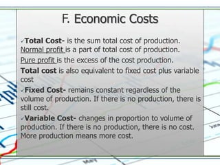 F. Economic Costs
Total   Cost- is the sum total cost of production.
Normal profit is a part of total cost of production.
Pure profit is the excess of the cost production.
Total cost is also equivalent to fixed cost plus variable
cost
Fixed Cost- remains constant regardless of the
volume of production. If there is no production, there is
still cost.
Variable Cost- changes in proportion to volume of
production. If there is no production, there is no cost.
More production means more cost.
 