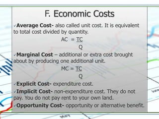 F. Economic Costs
Average    Cost- also called unit cost. It is equivalent
to total cost divided by quantity.
                      AC = TC
                             Q
Marginal Cost – additional or extra cost brought
about by producing one additional unit.
                      MC = TC
                             Q
Explicit Cost- expenditure cost.

Implicit Cost- non-expenditure cost. They do not
pay. You do not pay rent to your own land.
Opportunity Cost- opportunity or alternative benefit.
 