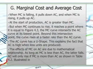 G. Marginal Cost and Average Cost
When     MC is falling, it pulls down AC, and when MC is
rising, it pulls up AC.
At the start of production, AC is greater than MC.

But when MC continues to rise, it reaches a point where
it is equal to Figure 4.3, the MC curve intersects the AC
curve at its lowest point. Beyond this intersection
point, the curve rises at a faster rate than the AC curve.
The AC curve has a U-Shape. This explains the fact that
AC is high when less units are produced.
The effects of MC on AC are due to mathematical
relationship. As long as MC is less than AC, the latter falls.
AC will only rise if MC is more than AC as shown in Table
4.2. illustrated in
 