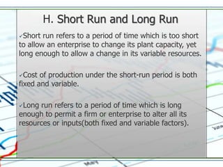 H. Short Run and Long Run
Short  run refers to a period of time which is too short
to allow an enterprise to change its plant capacity, yet
long enough to allow a change in its variable resources.

Cost  of production under the short-run period is both
fixed and variable.

Long run refers to a period of time which is long
enough to permit a firm or enterprise to alter all its
resources or inputs(both fixed and variable factors).
 
