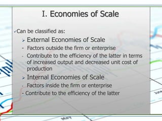 I. Economies of Scale

Can   be classified as:
      External Economies of Scale
  - Factors outside the firm or enterprise
  - Contribute to the efficiency of the latter in terms
    of increased output and decreased unit cost of
    production
      Internal Economies of Scale
  - Factors inside the firm or enterprise
  - Contribute to the efficiency of the latter
 