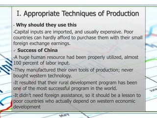I. Appropriate Techniques of Production
• Why should they use this
•Capital inputs are imported, and usually expensive. Poor
countries can hardly afford to purchase them with their small
foreign exchange earnings.
 Success of China

•A huge human resource had been properly utilized, almost
100 percent of labor input.
•They manufactured their own tools of production; never
bought western technology.
•It resulted that their rural development program has been
one of the most successful program in the world.
•It didn’t need foreign assistance, so it should be a lesson to
poor countries who actually depend on western economic
development
 