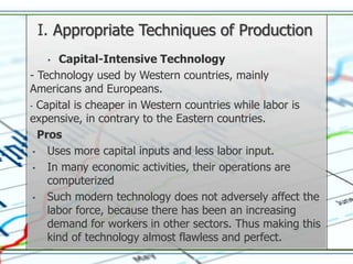I. Appropriate Techniques of Production
   •    Capital-Intensive Technology
- Technology used by Western countries, mainly
Americans and Europeans.
- Capital is cheaper in Western countries while labor is
expensive, in contrary to the Eastern countries.
   Pros
 •   Uses more capital inputs and less labor input.
 •   In many economic activities, their operations are
     computerized
 •   Such modern technology does not adversely affect the
     labor force, because there has been an increasing
     demand for workers in other sectors. Thus making this
     kind of technology almost flawless and perfect.
 