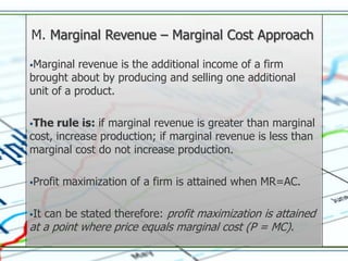 M. Marginal Revenue – Marginal Cost Approach

Marginal  revenue is the additional income of a firm
brought about by producing and selling one additional
unit of a product.

The  rule is: if marginal revenue is greater than marginal
cost, increase production; if marginal revenue is less than
marginal cost do not increase production.

Profit   maximization of a firm is attained when MR=AC.

It   can be stated therefore: profit maximization is attained
at a point where price equals marginal cost (P = MC).
 