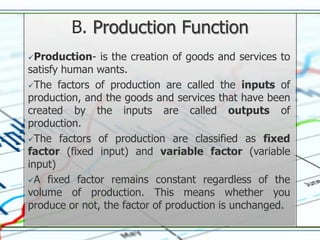 B. Production Function
Production-   is the creation of goods and services to
satisfy human wants.
The factors of production are called the inputs of
production, and the goods and services that have been
created by the inputs are called outputs of
production.
The factors of production are classified as fixed
factor (fixed input) and variable factor (variable
input)
A fixed factor remains constant regardless of the
volume of production. This means whether you
produce or not, the factor of production is unchanged.
 