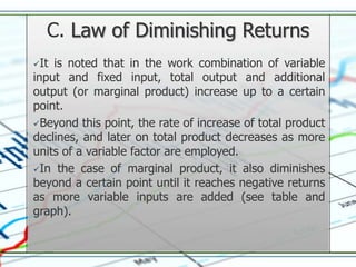 C. Law of Diminishing Returns
It is noted that in the work combination of variable
input and fixed input, total output and additional
output (or marginal product) increase up to a certain
point.
Beyond this point, the rate of increase of total product
declines, and later on total product decreases as more
units of a variable factor are employed.
In the case of marginal product, it also diminishes
beyond a certain point until it reaches negative returns
as more variable inputs are added (see table and
graph).
 