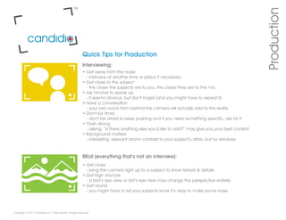 Production
                                                           Quick Tips for Production
                                                           Interviewing:
                                                           • Get away from the noise
                                                             - interview at another time or place if necessary
                                                           • Get close to the subject
                                                             - the closer the subjects are to you, the closer they are to the mic
                                                           • Ask him/her to speak up
                                                             - it seems obvious, but don’t forget (and you might have to repeat it)
                                                           • Have a conversation
                                                             - your own voice from behind the camera will actually add to the reality
                                                           • Don’t be timid
                                                             - don’t be afraid to keep pushing and if you need something specific, ask for it
                                                           • Finish strong
                                                             - asking, “is there anything else you’d like to add?” may give you your best content
                                                           • Background matters
                                                             - interesting, relevant and in contrast to your subject’s attire, but no windows



                                                           BRoll (everything that’s not an interview):
                                                           • Get close
                                                             - bring the camera right up to a subject to show texture & details
                                                           • Get high and low
                                                             - a bird’s eye view or ant’s eye view may change the perspective entirely
                                                           • Get sound
                                                             - you might have to let your subjects know it’s okay to make some noise



Copyright © 2011 Candidio by 12 Stars Media. All rights reserved.
 