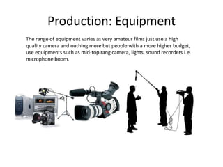Production: Equipment
The range of equipment varies as very amateur films just use a high
quality camera and nothing more but people with a more higher budget,
use equipments such as mid-top rang camera, lights, sound recorders i.e.
microphone boom.
 