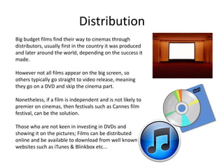 Distribution
Big budget films find their way to cinemas through
distributors, usually first in the country it was produced
and later around the world, depending on the success it
made.

However not all films appear on the big screen, so
others typically go straight to video release, meaning
they go on a DVD and skip the cinema part.

Nonetheless, if a film is independent and is not likely to
premier on cinemas, then festivals such as Cannes film
festival, can be the solution.

Those who are not keen in investing in DVDs and
showing it on the pictures; Films can be distributed
online and be available to download from well known
websites such as iTunes & Blinkbox etc...
 