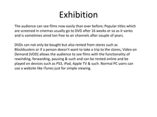 Exhibition
The audience can see films now easily than ever before; Popular titles which
are screened in cinemas usually go to DVD after 16 weeks or so as it varies
and is sometimes aired ton free to air channels after couple of years.

DVDs can not only be bought but also rented from stores such as
Blockbusters or if a person doesn't want to take a trip to the stores, Video on
Demand (VOD) allows the audience to see films with the functionality of
rewinding, forwarding, pausing & such and can be rented online and be
played on devices such as PS3, iPad, Apple TV & such. Normal PC users can
use a website like iTunes just for simple viewing.
 
